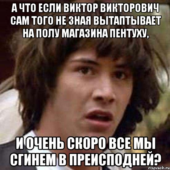а что если виктор викторович сам того не зная вытаптывает на полу магазина пентуху, и очень скоро все мы сгинем в преисподней?