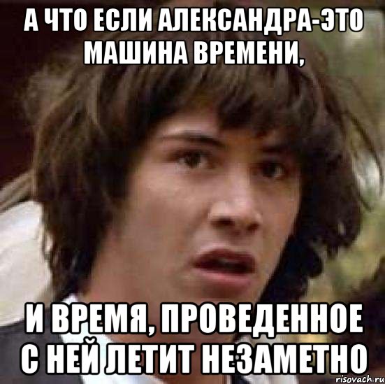 а что если александра-это машина времени, и время, проведенное с ней летит незаметно
