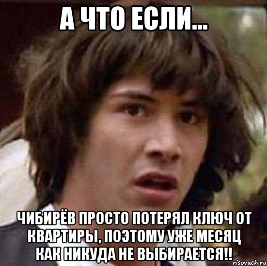 а что если... чибирёв просто потерял ключ от квартиры, поэтому уже месяц как никуда не выбирается!!