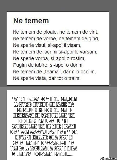 Ma tem de-asa poezii Ma tem , dar le citesc Uitindu-ma la ele Ma tem sa le конческ Ma tem de Mihaela Sa nu se supere Ma tem de comentariu Sa nu mi-l spulbere Ma tem de mine insami C-am scris asa vulgar Ma tem ca nu ve-ti intelege Ca a fost in zadar Ma tem de-asa poezii Ma tem ca le-ascultati A FOST O MICA GLUMA Va rog sa ma iertati ........, Комикс kontraatak