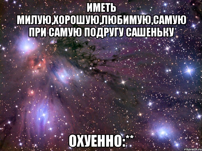 иметь милую,хорошую,любимую,самую при самую подругу сашеньку охуенно:**