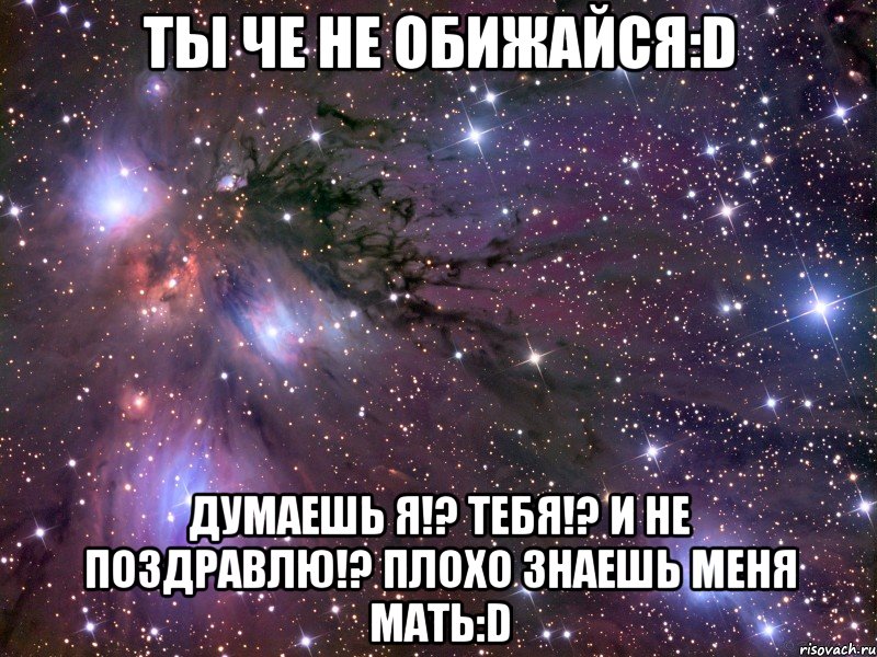 ты че не обижайся:d думаешь я!? тебя!? и не поздравлю!? плохо знаешь меня мать:d