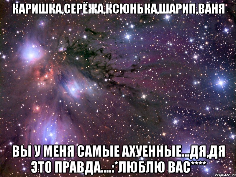 каришка,серёжа,ксюнька,шарип,ваня вы у меня самые ахуенные...дя,дя это правда....:*люблю вас****