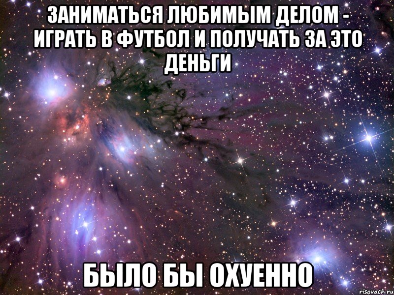 заниматься любимым делом - играть в футбол и получать за это деньги было бы охуенно