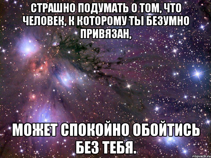 страшно подумать о том, что человек, к которому ты безумно привязан, может спокойно обойтись без тебя.