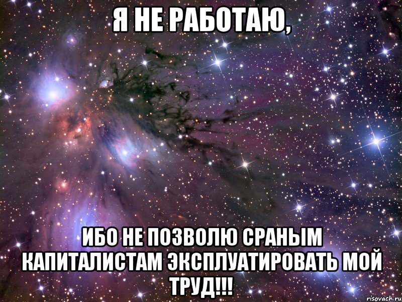 я не работаю, ибо не позволю сраным капиталистам эксплуатировать мой труд!!!