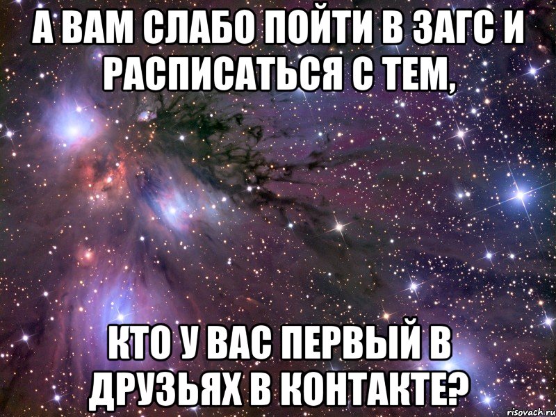 а вам слабо пойти в загс и расписаться с тем, кто у вас первый в друзьях в контакте?
