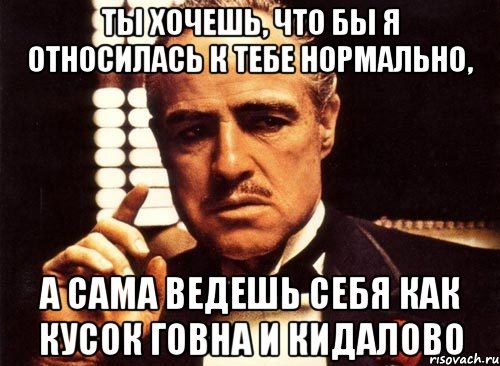 ты хочешь, что бы я относилась к тебе нормально, а сама ведешь себя как кусок говна и кидалово, Мем крестный отец