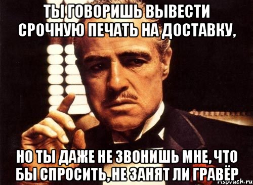 ты говоришь вывести срочную печать на доставку, но ты даже не звонишь мне, что бы спросить, не занят ли гравёр, Мем крестный отец