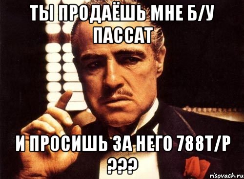 ты продаёшь мне б/у пассат и просишь за него 788т/р ???, Мем крестный отец