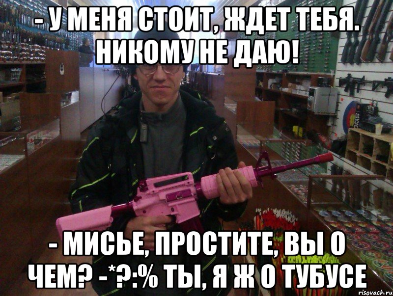 - у меня стоит, ждет тебя. никому не даю! - мисье, простите, вы о чем? -*?:% ты, я ж о тубусе, Мем лазертаг оружие