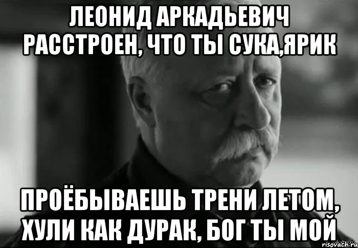 леонид аркадьевич расстроен, что ты сука,ярик проёбываешь трени летом, хули как дурак, бог ты мой, Мем Не расстраивай Леонида Аркадьевича