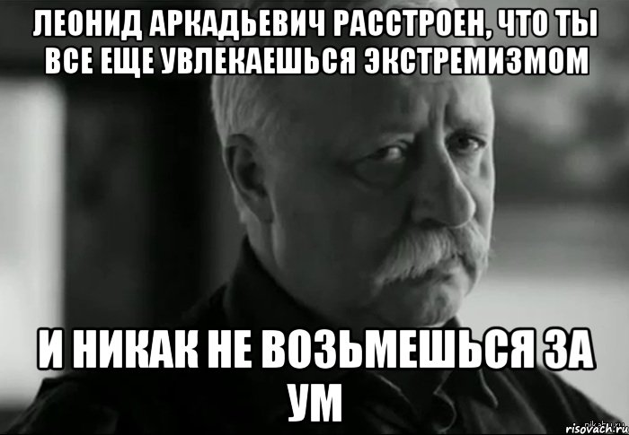 леонид аркадьевич расстроен, что ты все еще увлекаешься экстремизмом и никак не возьмешься за ум, Мем Не расстраивай Леонида Аркадьевича