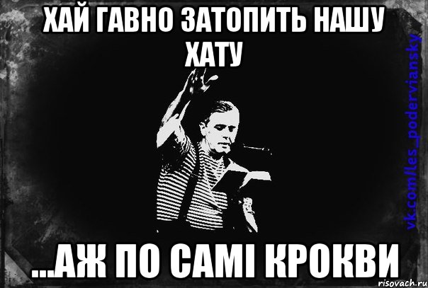 хай гавно затопить нашу хату ...аж по самі крокви