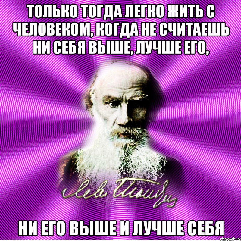 только тогда легко жить с человеком, когда не считаешь ни себя выше, лучше его, ни его выше и лучше себя