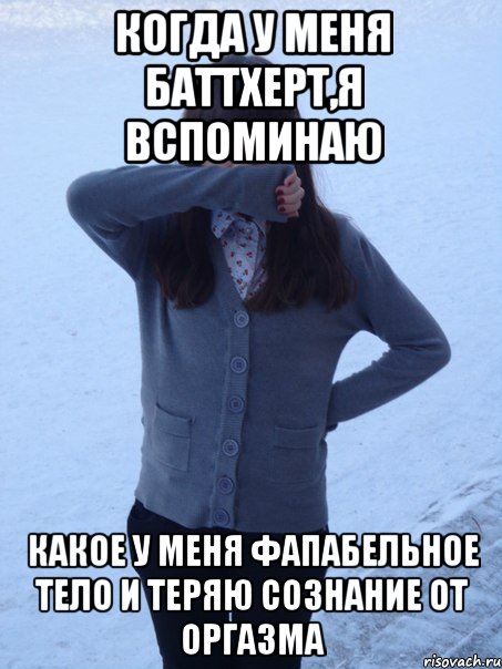 когда у меня баттхерт,я вспоминаю какое у меня фапабельное тело и теряю сознание от оргазма