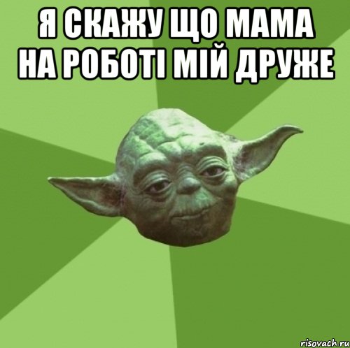 я скажу що мама на роботі мій друже 