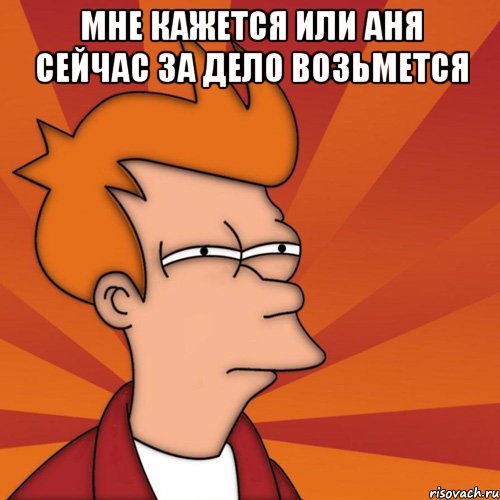 мне кажется или аня сейчас за дело возьмется , Мем Мне кажется или (Фрай Футурама)