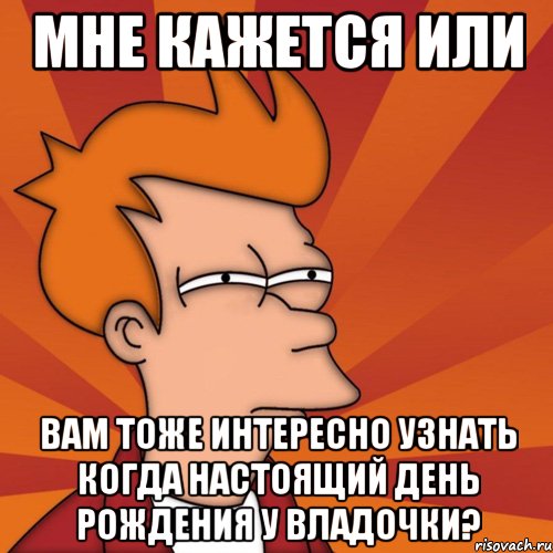 мне кажется или вам тоже интересно узнать когда настоящий день рождения у владочки?, Мем Мне кажется или (Фрай Футурама)