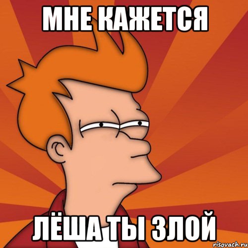 мне кажется лёша ты злой, Мем Мне кажется или (Фрай Футурама)