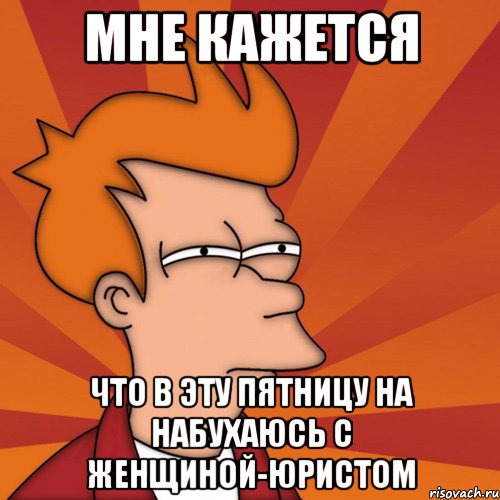 мне кажется что в эту пятницу на набухаюсь с женщиной-юристом, Мем Мне кажется или (Фрай Футурама)