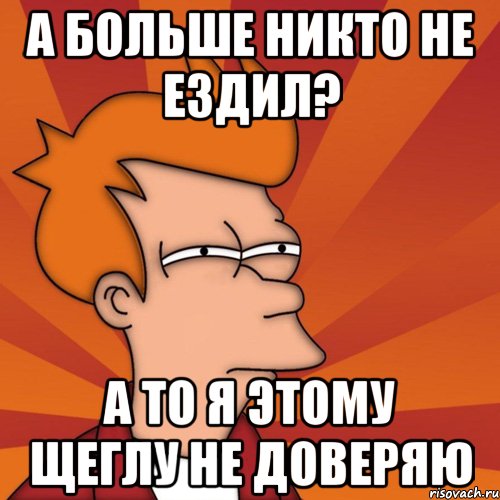 а больше никто не ездил? а то я этому щеглу не доверяю, Мем Мне кажется или (Фрай Футурама)