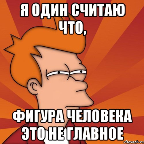 я один считаю что, фигура человека это не главное, Мем Мне кажется или (Фрай Футурама)