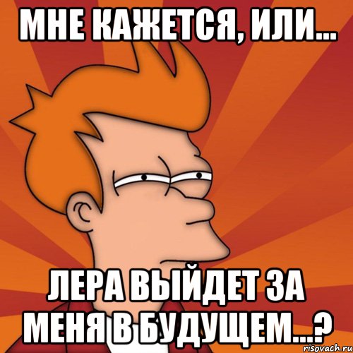 мне кажется, или... лера выйдет за меня в будущем...?, Мем Мне кажется или (Фрай Футурама)