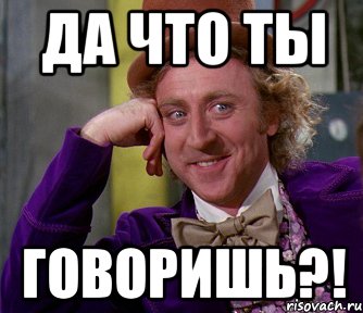 да что ты говоришь?!