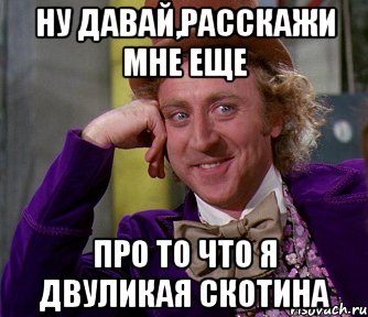 ну давай,расскажи мне еще про то что я двуликая скотина