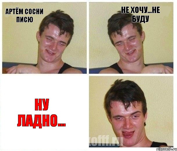 Артём сосни писю не хочу...не буду ну ладно...