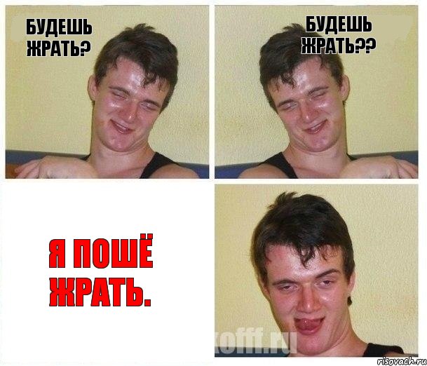 Будешь жрать? Будешь жрать?? Я пошё жрать.