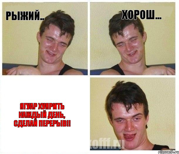 РЫЖИЙ.. ХОРОШ... ЯГУАР ХУЯРИТЬ КАЖДЫЙ ДЕНЬ, СДЕЛАЙ ПЕРЕРЫВ!!