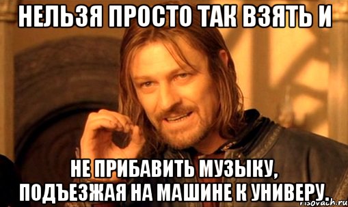 нельзя просто так взять и не прибавить музыку, подъезжая на машине к универу., Мем Нельзя просто так взять и (Боромир мем)