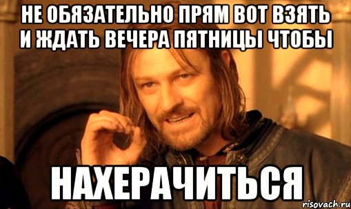 не обязательно прям вот взять и ждать вечера пятницы чтобы нахерачиться, Мем Нельзя просто так взять и (Боромир мем)