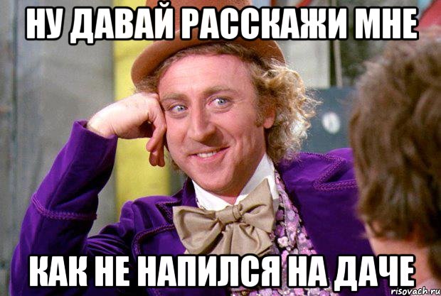 ну давай расскажи мне как не напился на даче, Мем Ну давай расскажи (Вилли Вонка)