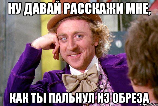 ну давай расскажи мне, как ты пальнул из обреза, Мем Ну давай расскажи (Вилли Вонка)