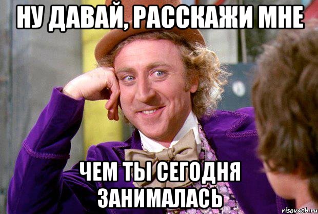 ну давай, расскажи мне чем ты сегодня занималась, Мем Ну давай расскажи (Вилли Вонка)