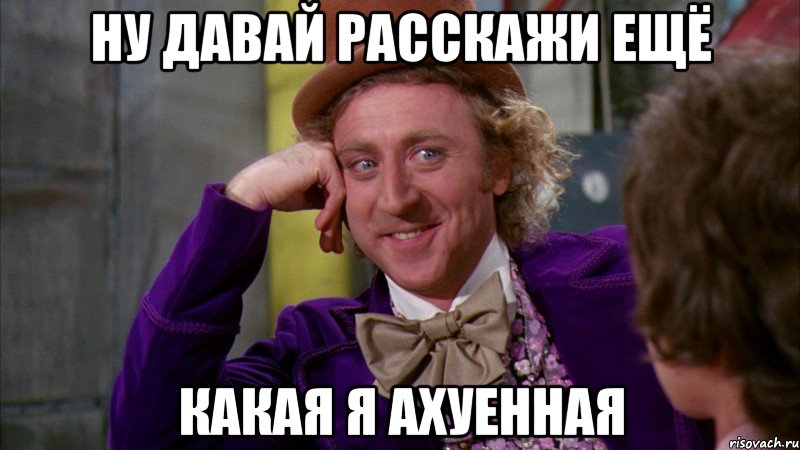 ну давай расскажи ещё какая я ахуенная, Мем Ну давай расскажи (Вилли Вонка)