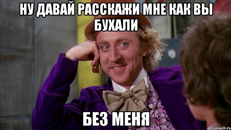 ну давай расскажи мне как вы бухали без меня, Мем Ну давай расскажи (Вилли Вонка)