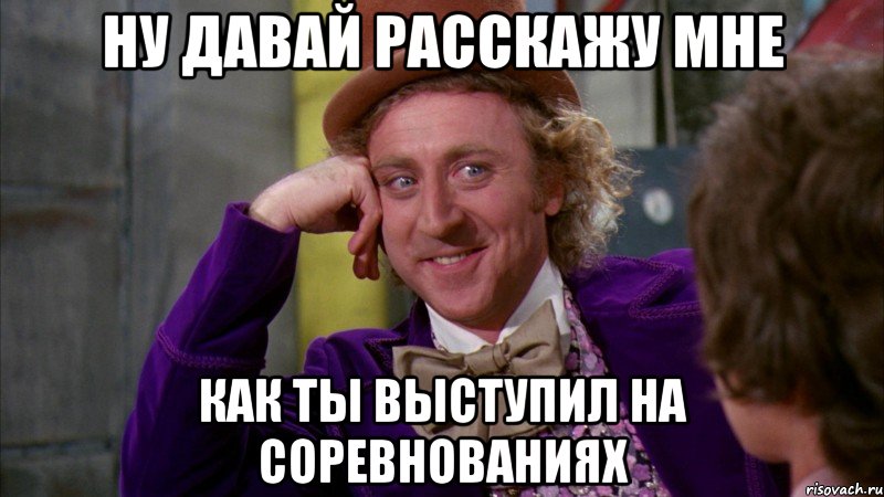 ну давай расскажу мне как ты выступил на соревнованиях, Мем Ну давай расскажи (Вилли Вонка)