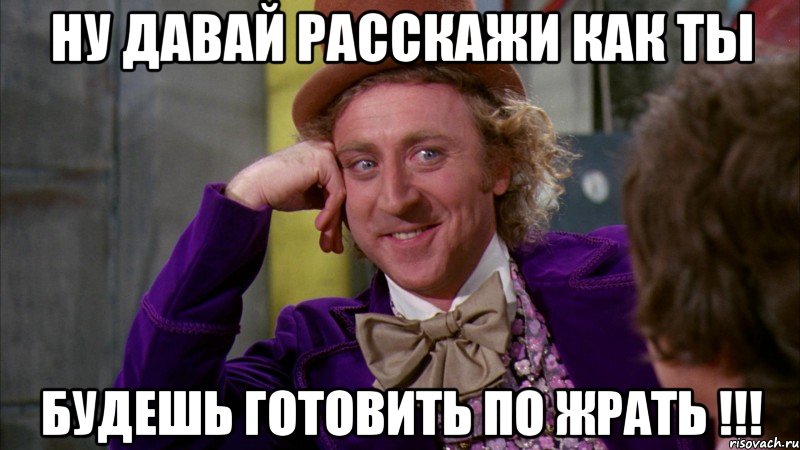 ну давай расскажи как ты будешь готовить по жрать !!!