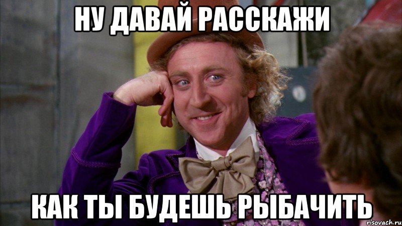 ну давай расскажи как ты будешь рыбачить, Мем Ну давай расскажи (Вилли Вонка)