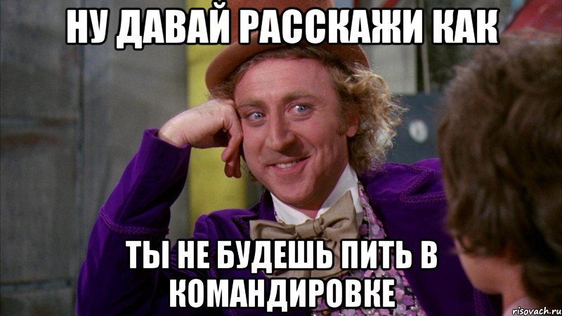 ну давай расскажи как ты не будешь пить в командировке, Мем Ну давай расскажи (Вилли Вонка)