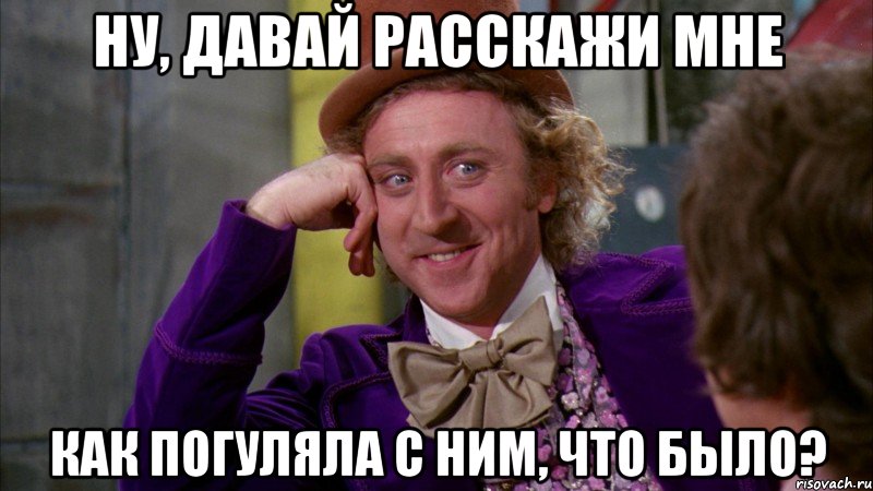 ну, давай расскажи мне как погуляла с ним, что было?, Мем Ну давай расскажи (Вилли Вонка)