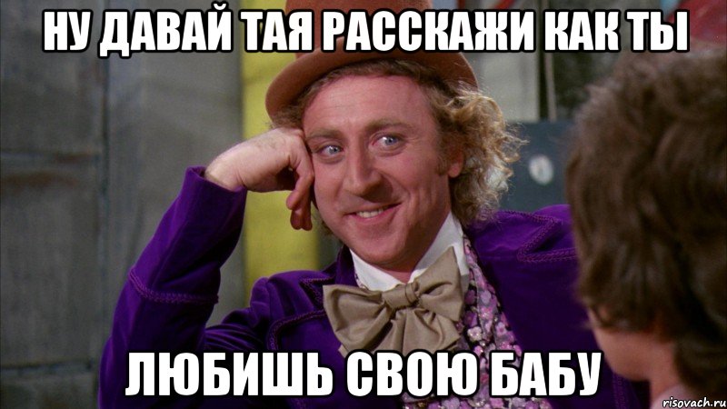 ну давай тая расскажи как ты любишь свою бабу, Мем Ну давай расскажи (Вилли Вонка)