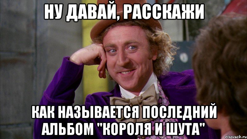 ну давай, расскажи как называется последний альбом "короля и шута", Мем Ну давай расскажи (Вилли Вонка)