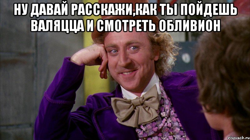 ну давай расскажи,как ты пойдешь валяцца и смотреть обливион , Мем Ну давай расскажи (Вилли Вонка)