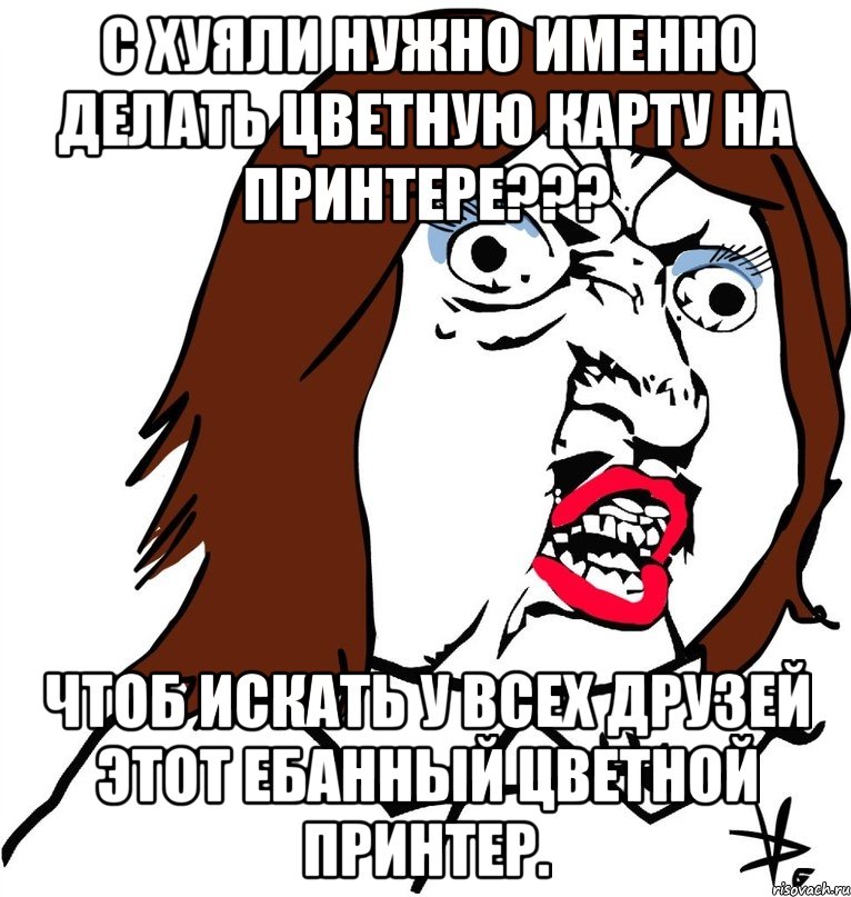 с хуяли нужно именно делать цветную карту на принтере??? чтоб искать у всех друзей этот ебанный цветной принтер., Мем Ну почему (девушка)