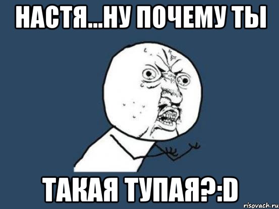 настя...ну почему ты такая тупая?:d, Мем Ну почему